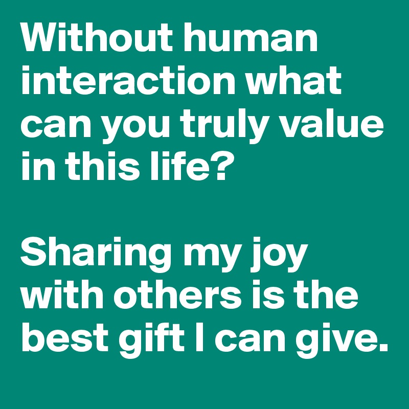 Without human interaction what can you truly value in this life? 

Sharing my joy with others is the best gift I can give.