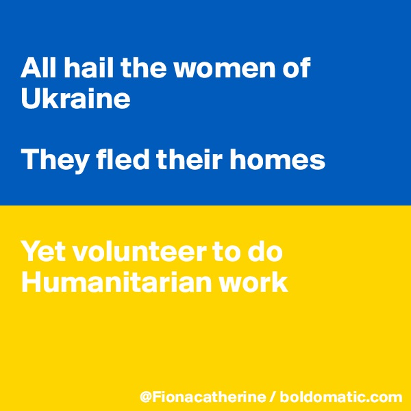 
All hail the women of
Ukraine

They fled their homes


Yet volunteer to do
Humanitarian work


