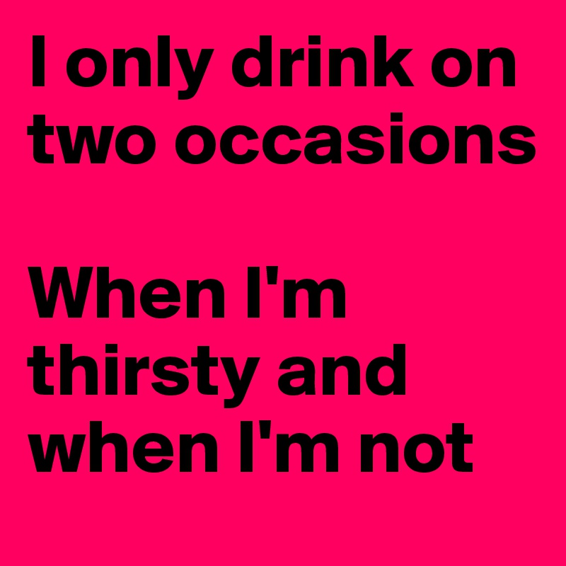 I only drink on two occasions

When I'm thirsty and when I'm not