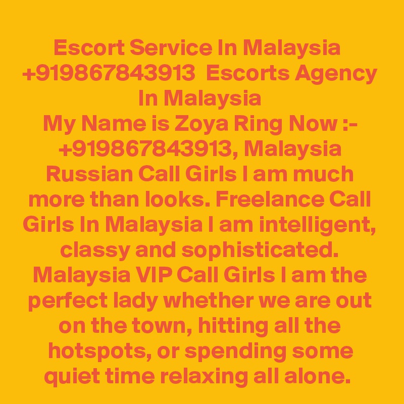 Escort Service In Malaysia  +919867843913  Escorts Agency In Malaysia
My Name is Zoya Ring Now :- +919867843913, Malaysia Russian Call Girls I am much more than looks. Freelance Call Girls In Malaysia I am intelligent, classy and sophisticated. Malaysia VIP Call Girls I am the perfect lady whether we are out on the town, hitting all the hotspots, or spending some quiet time relaxing all alone. 