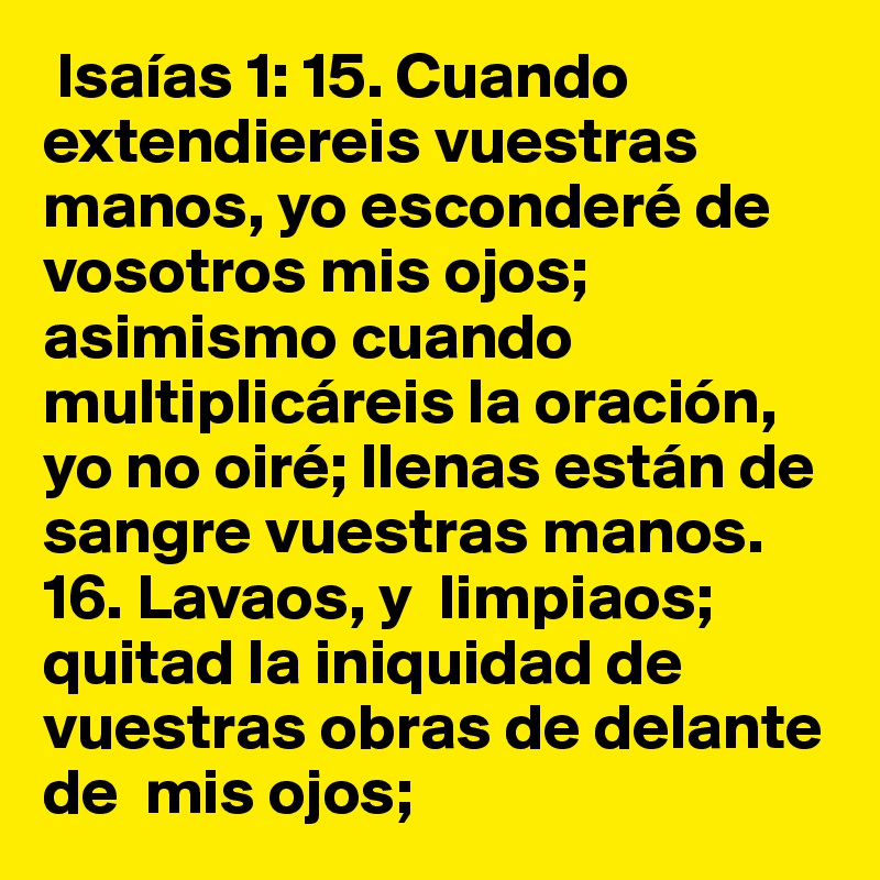  Isaías 1: 15. Cuando extendiereis vuestras manos, yo esconderé de vosotros mis ojos; asimismo cuando multiplicáreis la oración, yo no oiré; llenas están de sangre vuestras manos.  16. Lavaos, y  limpiaos; quitad la iniquidad de vuestras obras de delante de  mis ojos; 