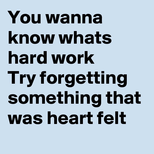 You wanna know whats hard work 
Try forgetting something that was heart felt 