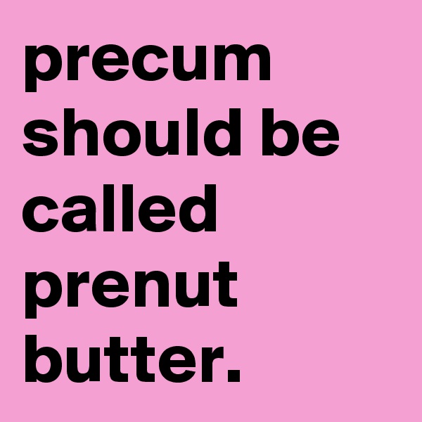 precum should be called prenut butter.