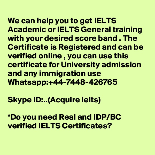 
We can help you to get IELTS Academic or IELTS General training with your desired score band . The Certificate is Registered and can be verified online , you can use this certificate for University admission and any immigration use 
Whatsapp:+44-7448-426765  

Skype ID:..(Acquire Ielts)

*Do you need Real and IDP/BC verified IELTS Certificates?
