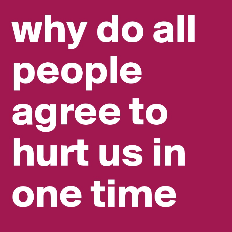 why do all people agree to hurt us in one time 