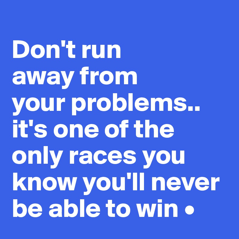 
Don't run
away from
your problems..
it's one of the only races you know you'll never be able to win •