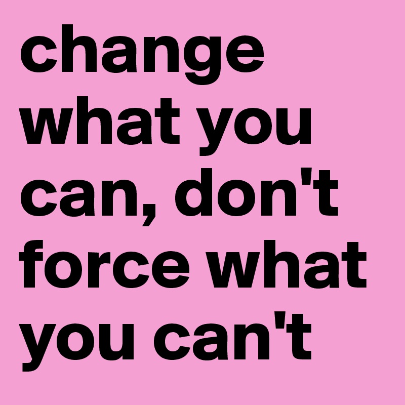 change what you can, don't force what you can't