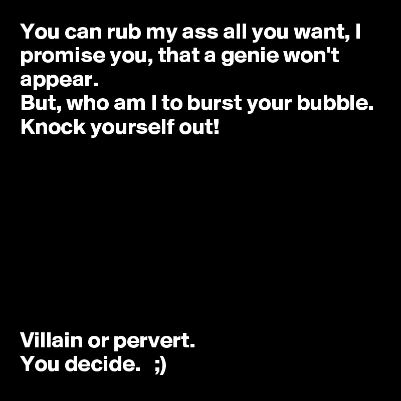 You can rub my ass all you want, I promise you, that a genie won't appear. 
But, who am I to burst your bubble. 
Knock yourself out! 








Villain or pervert. 
You decide.   ;)
