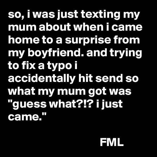 so, i was just texting my mum about when i came home to a surprise from my boyfriend. and trying to fix a typo i accidentally hit send so what my mum got was "guess what?!? i just came."

                                      FML