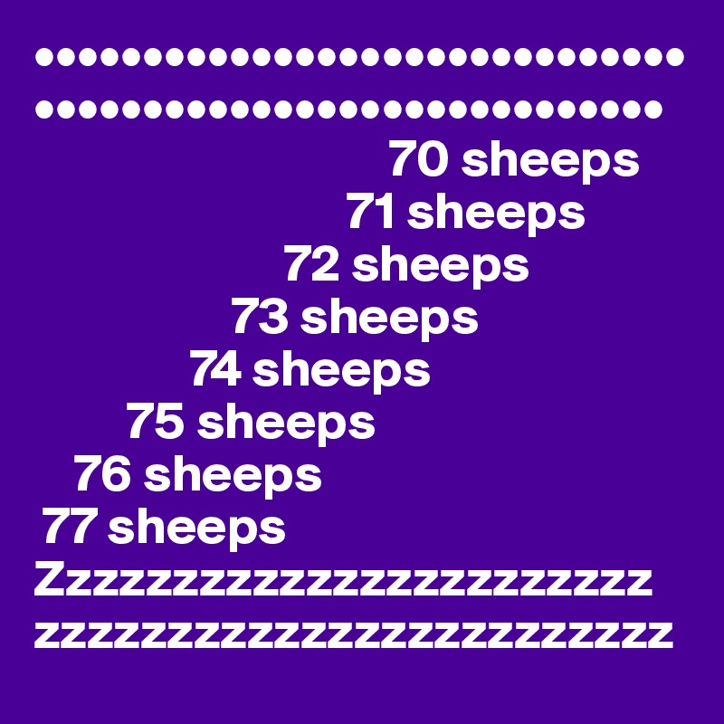 ••••••••••••••••••••••••••••••
•••••••••••••••••••••••••••••
                                  70 sheeps
                              71 sheeps
                        72 sheeps
                   73 sheeps
               74 sheeps
         75 sheeps
    76 sheeps
 77 sheeps
Zzzzzzzzzzzzzzzzzzzzzzz
zzzzzzzzzzzzzzzzzzzzzzzz