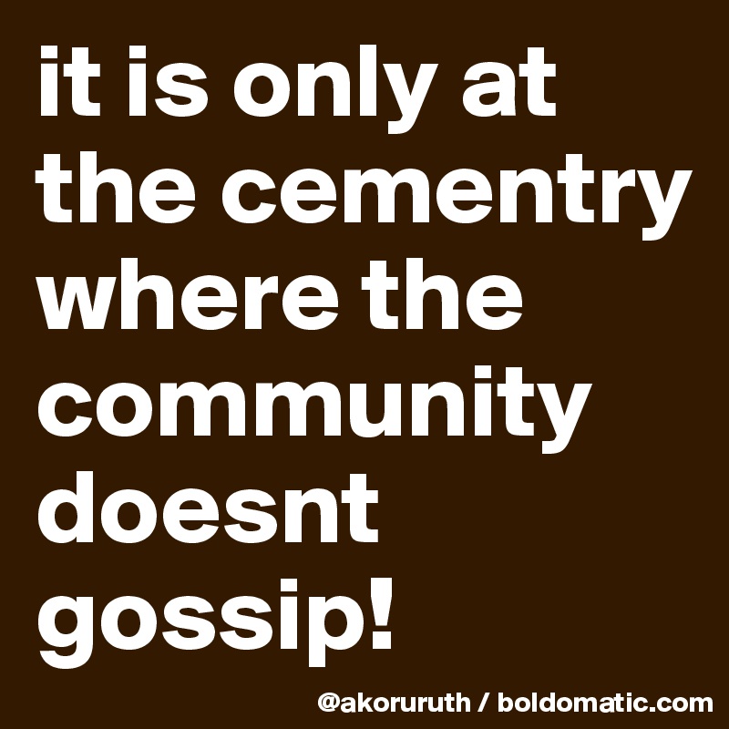 it is only at the cementry where the community doesnt gossip!