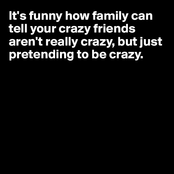 It's funny how family can tell your crazy friends aren't really crazy, but just 
pretending to be crazy.








