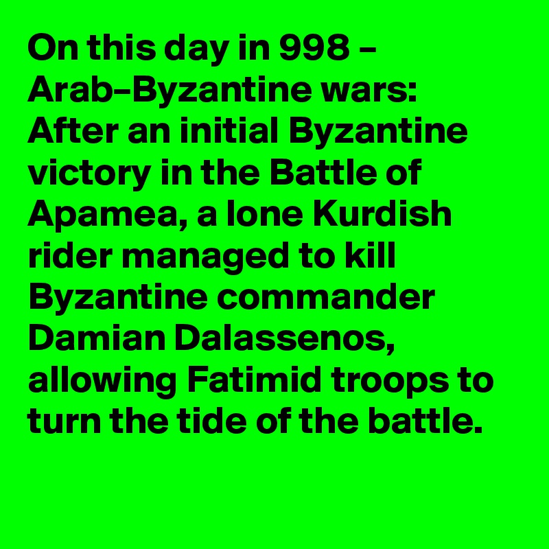 On this day in 998 – Arab–Byzantine wars: After an initial Byzantine victory in the Battle of Apamea, a lone Kurdish rider managed to kill Byzantine commander Damian Dalassenos, allowing Fatimid troops to turn the tide of the battle.