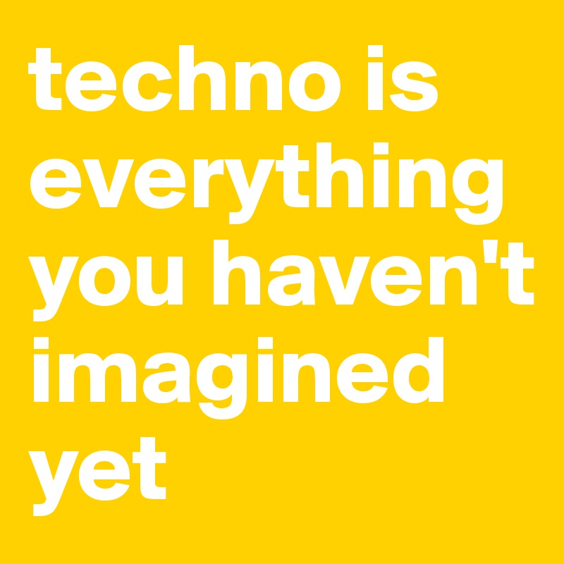 techno is everything you haven't imagined yet