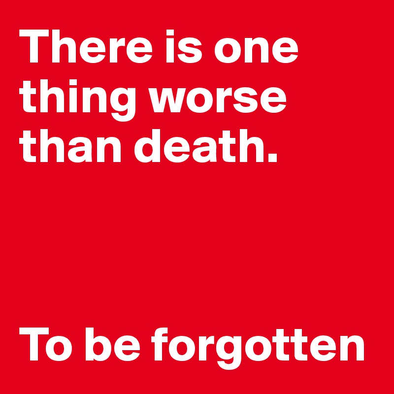 There is one thing worse than death. 



To be forgotten