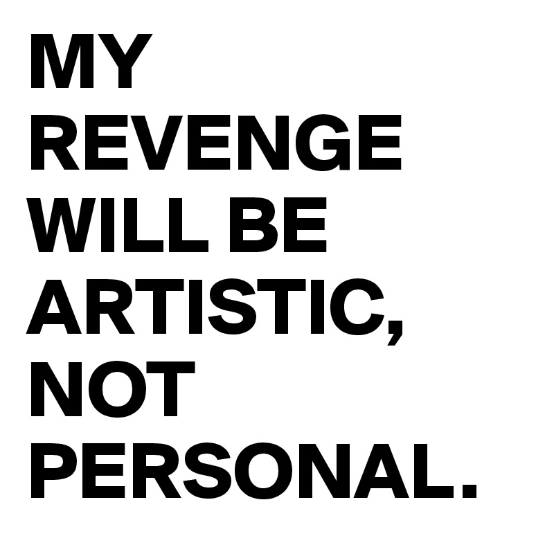 MY REVENGE WILL BE ARTISTIC, NOT PERSONAL. 