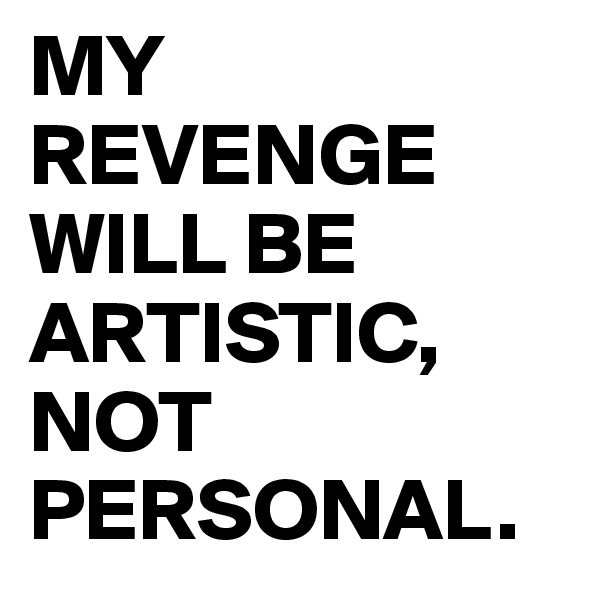 MY REVENGE WILL BE ARTISTIC, NOT PERSONAL. 