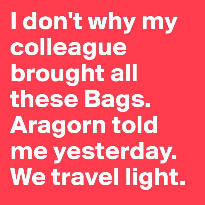 I don't why my colleague brought all these Bags. Aragorn told me yesterday. We travel light.