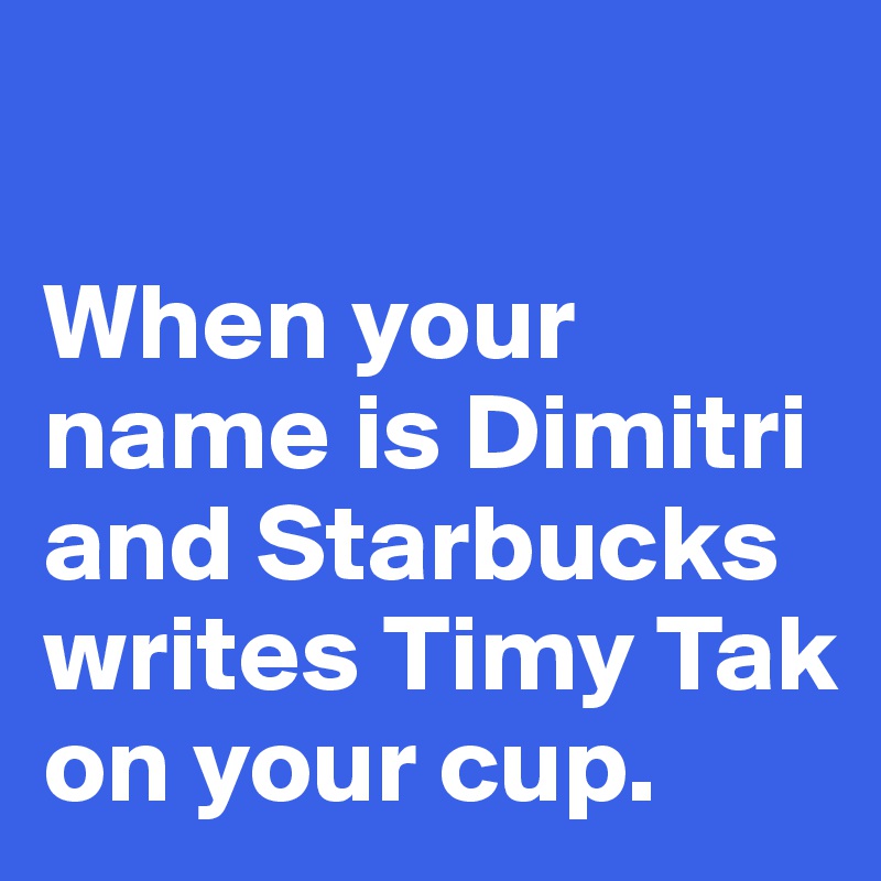 

When your name is Dimitri and Starbucks writes Timy Tak on your cup. 