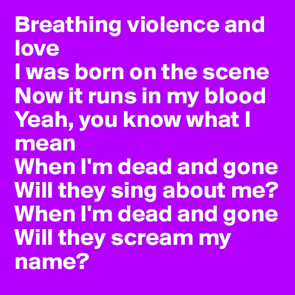 Breathing violence and love
I was born on the scene
Now it runs in my blood
Yeah, you know what I mean
When I'm dead and gone
Will they sing about me?
When I'm dead and gone
Will they scream my name?