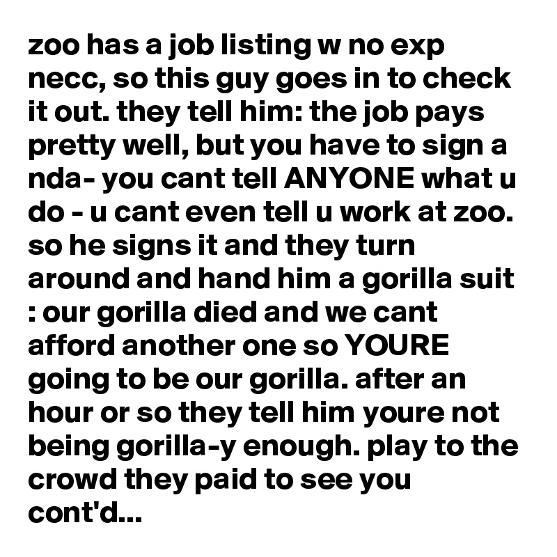 zoo has a job listing w no exp necc, so this guy goes in to check it out. they tell him: the job pays pretty well, but you have to sign a nda- you cant tell ANYONE what u do - u cant even tell u work at zoo. so he signs it and they turn around and hand him a gorilla suit : our gorilla died and we cant afford another one so YOURE going to be our gorilla. after an hour or so they tell him youre not being gorilla-y enough. play to the crowd they paid to see you  cont'd...
