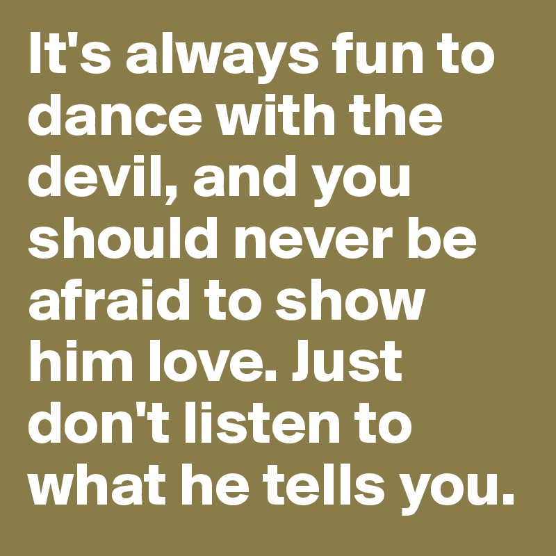 It's always fun to dance with the devil, and you should never be afraid to show him love. Just don't listen to what he tells you.