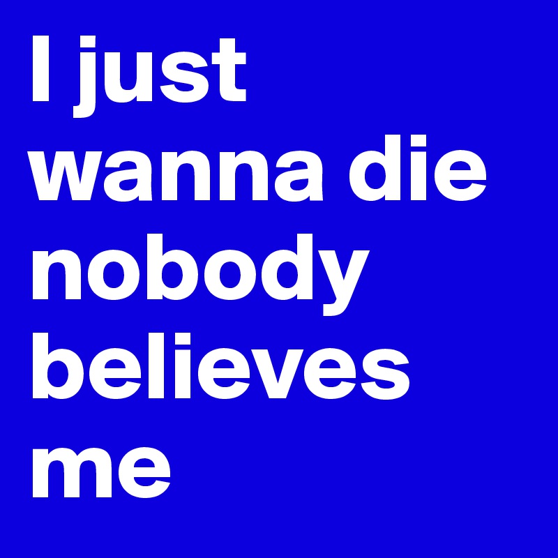 I just wanna die nobody believes me