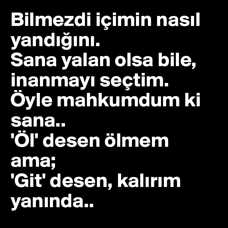 Bilmezdi içimin nasil yandigini. 
Sana yalan olsa bile, inanmayi seçtim. 
Öyle mahkumdum ki sana..
'Öl' desen ölmem ama;
'Git' desen, kalirim yaninda..