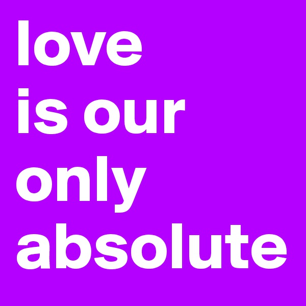 love 
is our only absolute 