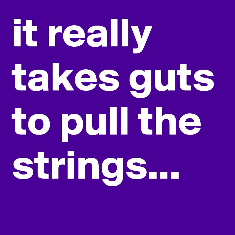 it really takes guts to pull the strings...