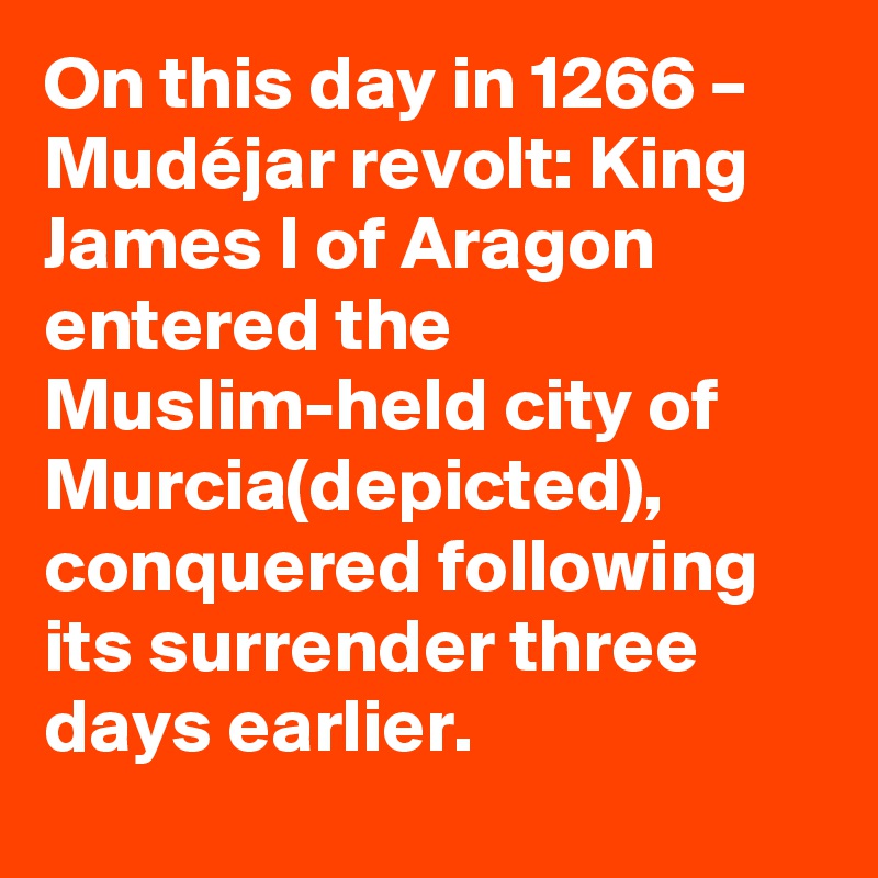 On this day in 1266 – Mudéjar revolt: King James I of Aragon entered the Muslim-held city of Murcia(depicted), conquered following its surrender three days earlier.