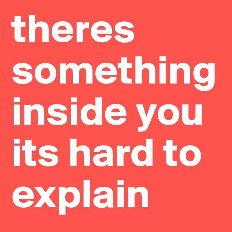 theres something inside you its hard to explain