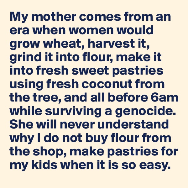 My mother comes from an era when women would grow wheat, harvest it, 
grind it into flour, make it into fresh sweet pastries using fresh coconut from the tree, and all before 6am  while surviving a genocide.
She will never understand why I do not buy flour from the shop, make pastries for my kids when it is so easy. 