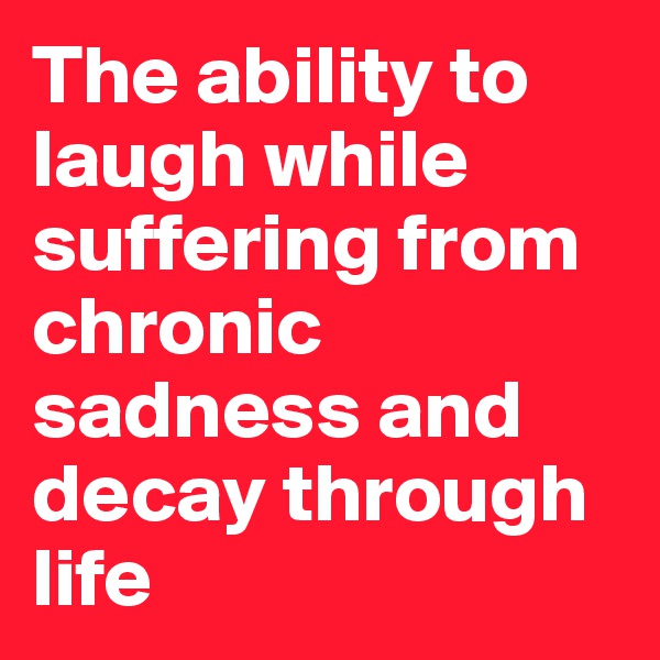 The ability to laugh while suffering from chronic sadness and decay through life