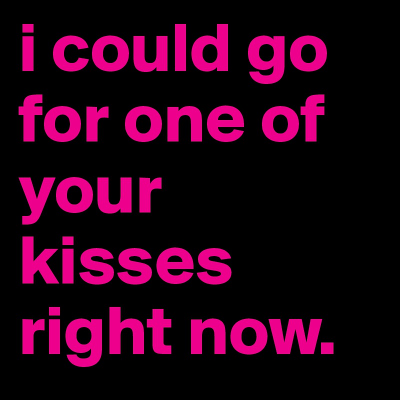 i could go for one of your kisses right now. 