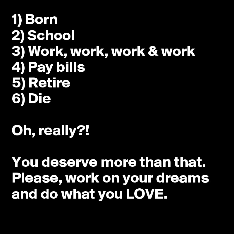 1) Born
2) School
3) Work, work, work & work
4) Pay bills
5) Retire
6) Die

Oh, really?!

You deserve more than that. Please, work on your dreams and do what you LOVE.
 