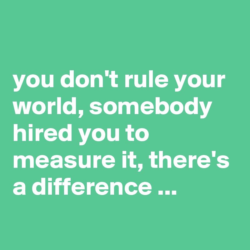 

you don't rule your world, somebody hired you to measure it, there's a difference ...
