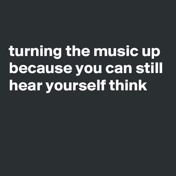 

turning the music up because you can still hear yourself think



