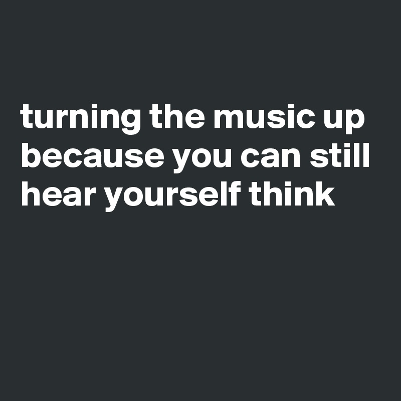 

turning the music up because you can still hear yourself think



