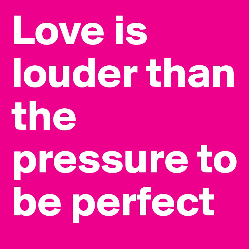 Love is louder than the pressure to be perfect 