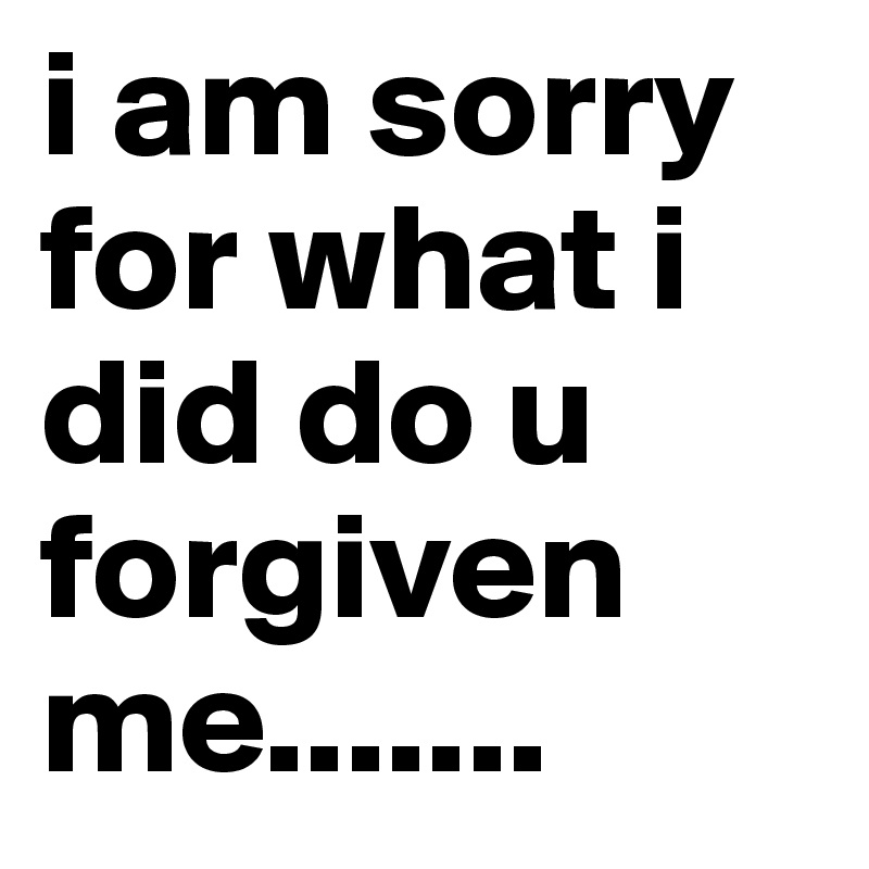 i am sorry for what i did do u forgiven me.......
