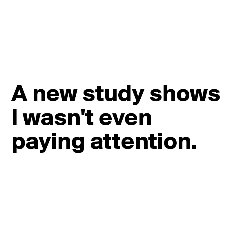 


A new study shows 
I wasn't even paying attention.

