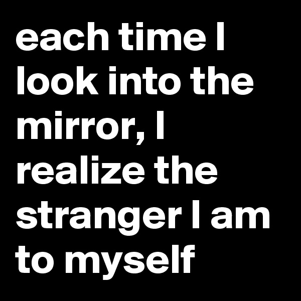 each time I look into the mirror, I realize the stranger I am to myself