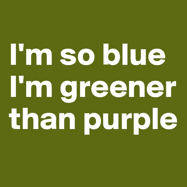 
I'm so blue I'm greener than purple
