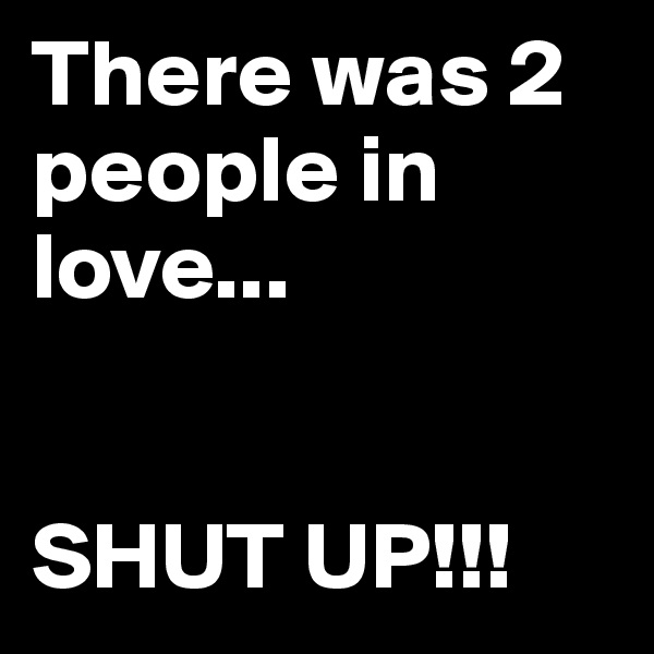 There was 2 people in love... 


SHUT UP!!!