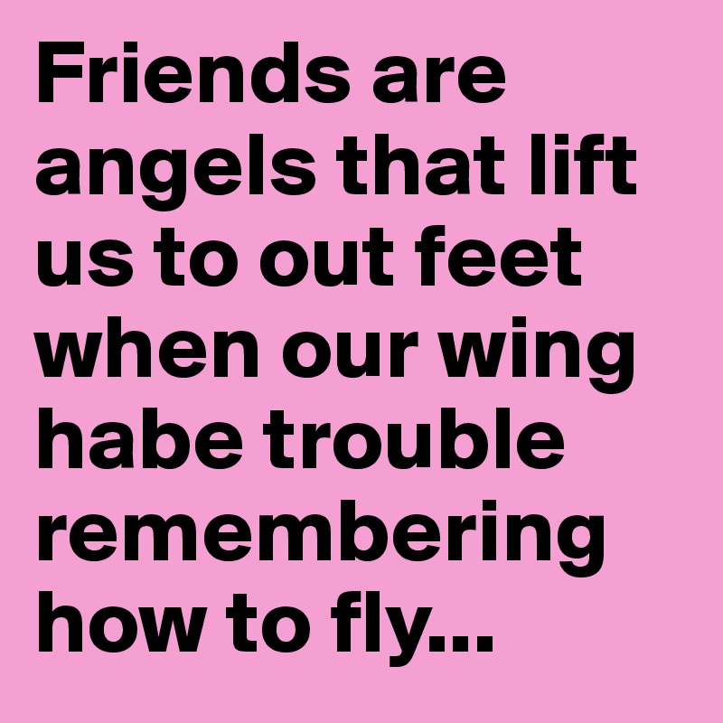 Friends are angels that lift us to out feet when our wing habe trouble remembering how to fly...