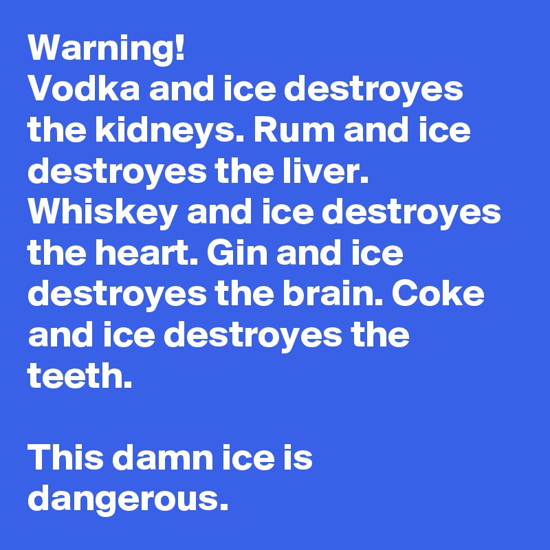 Warning!
Vodka and ice destroyes the kidneys. Rum and ice destroyes the liver. Whiskey and ice destroyes the heart. Gin and ice destroyes the brain. Coke and ice destroyes the teeth. 

This damn ice is dangerous. 