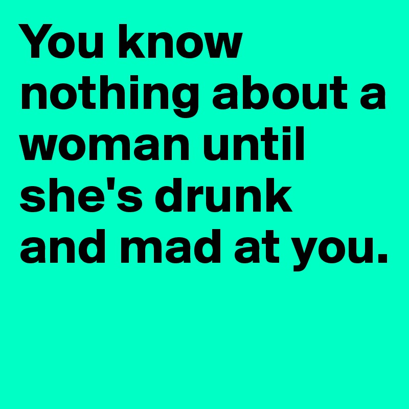 You know nothing about a woman until she's drunk and mad at you.    

