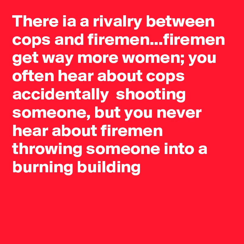 There ia a rivalry between cops and firemen...firemen get way more women; you often hear about cops accidentally  shooting someone, but you never hear about firemen throwing someone into a burning building


