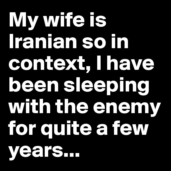 My wife is Iranian so in context, I have been sleeping with the enemy for quite a few years...
